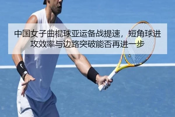 中国女子曲棍球亚运备战提速，短角球进攻效率与边路突破能否再进一步